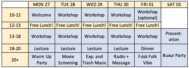 MON 27, Welcome, Free Lunch!, Workshop, Lecture, Warm Up Party, TUE 28, Workshop, Free Lunch!, Workshop, Lecture, Movie Screening, WED 29 Workshop, Free Lunch!, Workshop, Lecture, , Exp. and Trash Music, THU 30, Workshop Free Lunch!, Workshop, Lecture, , Radio and Massage Party, FRI 01, Optional Workshop, Free Lunch!, Workshop, Dinner, Fúsk Folk Vibe, SAT 02, Presentaiton, Buxur Party.